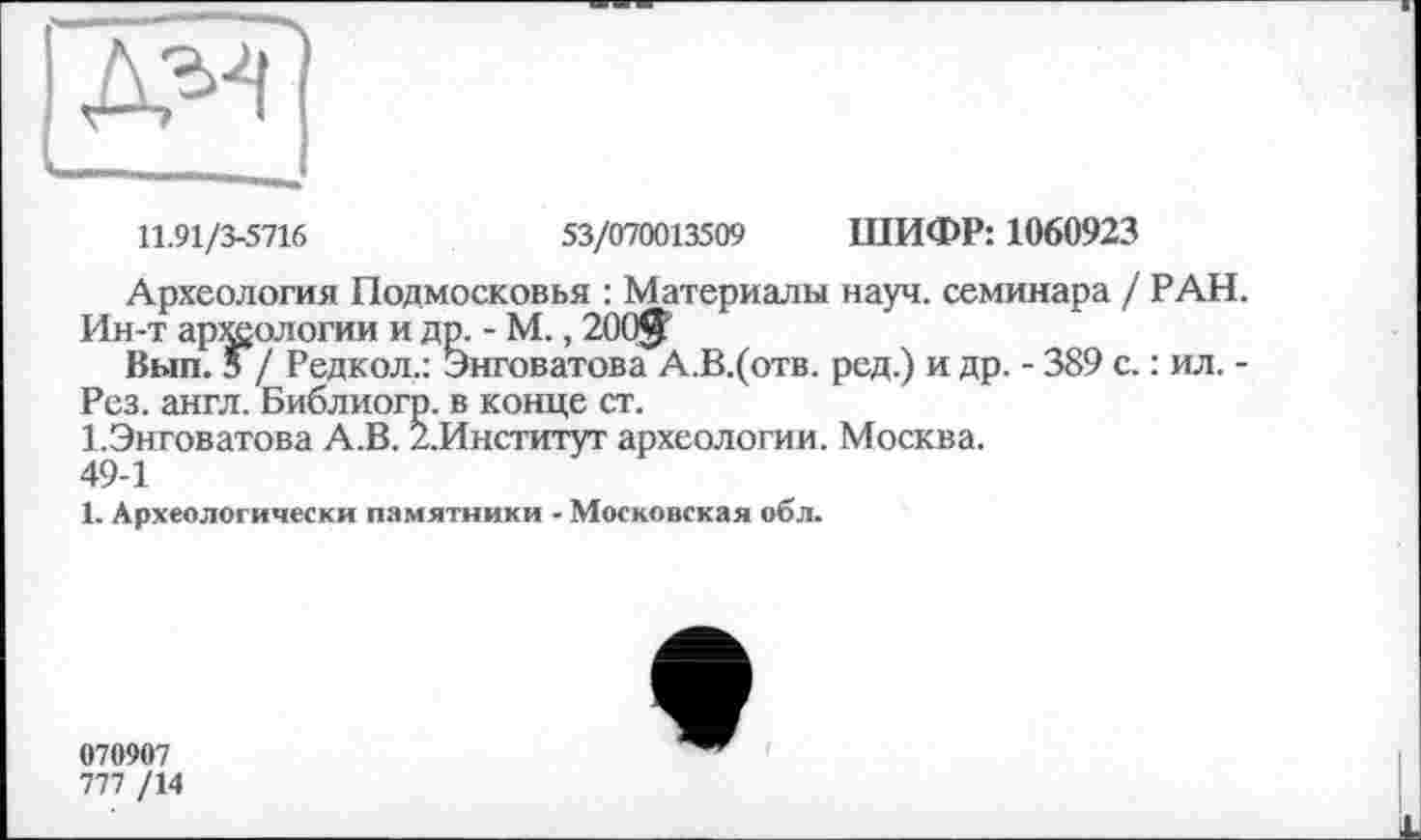 ﻿11.91/3-5716	53/070013509 ШИФР: 1060923
Археология Подмосковья : Материалы науч, семинара / РАН.
Ин-т археологии и др. - М., 200$
Вып. з / Редкол.: Энговатова А.В.(отв. ред.) и др. - 389 с. : ил. -Рез. англ. Библиогр. в конце ст.
1.Энговатова А.В. /.Институт археологии. Москва. 49-1
1. Археологически памятники - Московская обл.
070907
777 /14